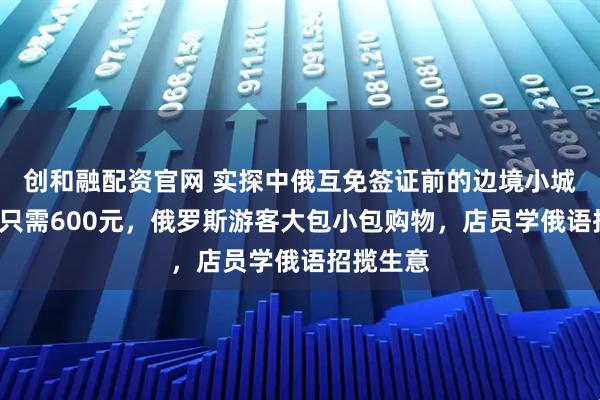 创和融配资官网 实探中俄互免签证前的边境小城：4日游只需600元，俄罗斯游客大包小包购物，店员学俄语招揽生意