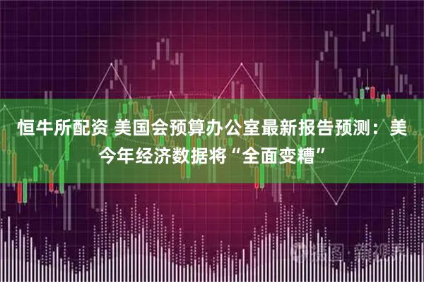 恒牛所配资 美国会预算办公室最新报告预测：美今年经济数据将“全面变糟”