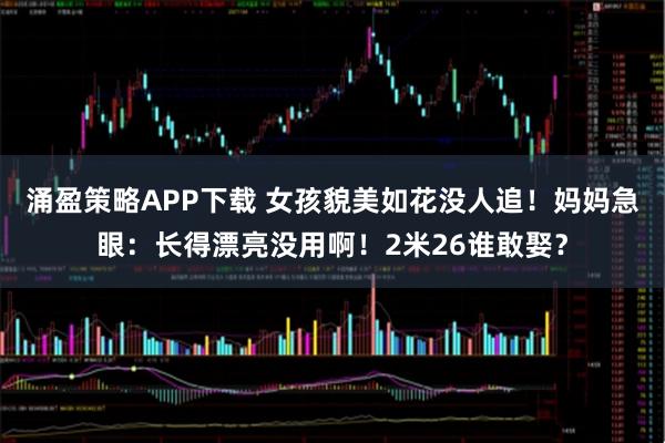 涌盈策略APP下载 女孩貌美如花没人追！妈妈急眼：长得漂亮没用啊！2米26谁敢娶？