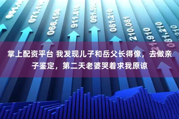 掌上配资平台 我发现儿子和岳父长得像，去做亲子鉴定，第二天老婆哭着求我原谅
