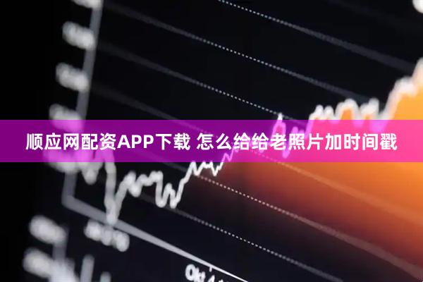 顺应网配资APP下载 怎么给给老照片加时间戳