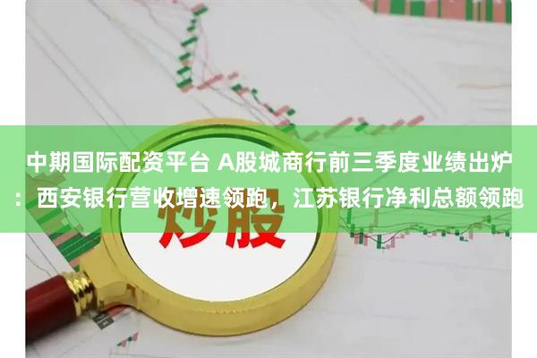 中期国际配资平台 A股城商行前三季度业绩出炉：西安银行营收增速领跑，江苏银行净利总额领跑