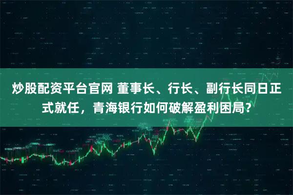 炒股配资平台官网 董事长、行长、副行长同日正式就任，青海银行如何破解盈利困局？