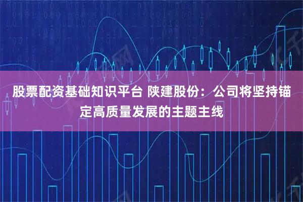 股票配资基础知识平台 陕建股份：公司将坚持锚定高质量发展的主题主线