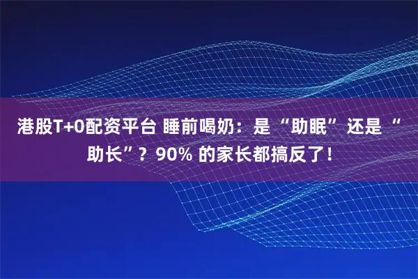 港股T+0配资平台 睡前喝奶：是 “助眠” 还是 “助长”？90% 的家长都搞反了！