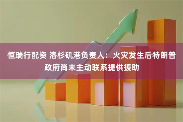 恒瑞行配资 洛杉矶港负责人：火灾发生后特朗普政府尚未主动联系提供援助
