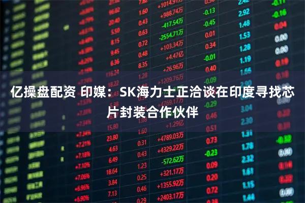 亿操盘配资 印媒：SK海力士正洽谈在印度寻找芯片封装合作伙伴