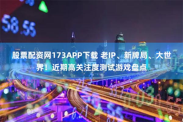 股票配资网173APP下载 老IP、新牌局、大世界！近期高关注度测试游戏盘点