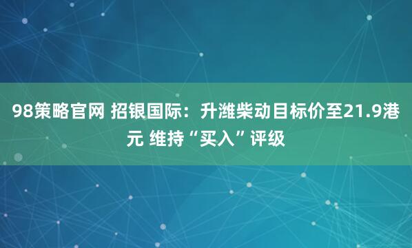 98策略官网 招银国际：升潍柴动目标价至21.9港元 维持“买入”评级