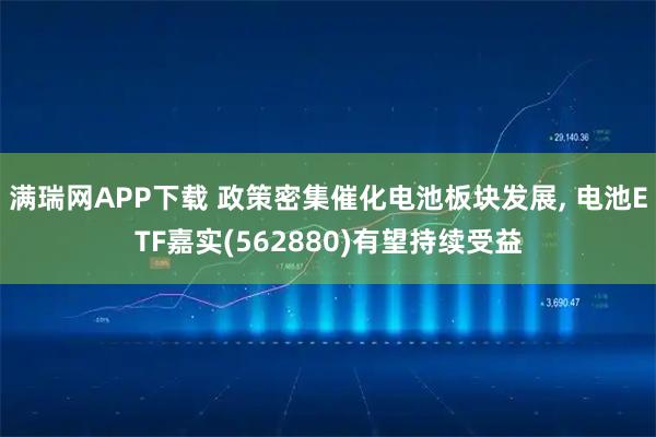 满瑞网APP下载 政策密集催化电池板块发展, 电池ETF嘉实(562880)有望持续受益
