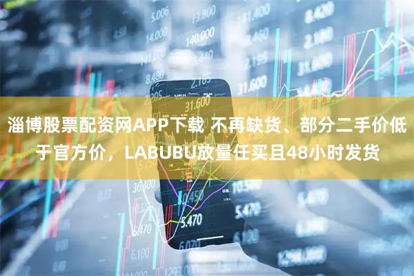 淄博股票配资网APP下载 不再缺货、部分二手价低于官方价，LABUBU放量任买且48小时发货