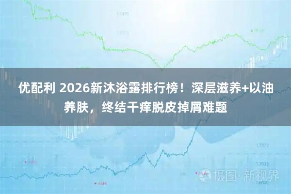 优配利 2026新沐浴露排行榜！深层滋养+以油养肤，终结干痒脱皮掉屑难题
