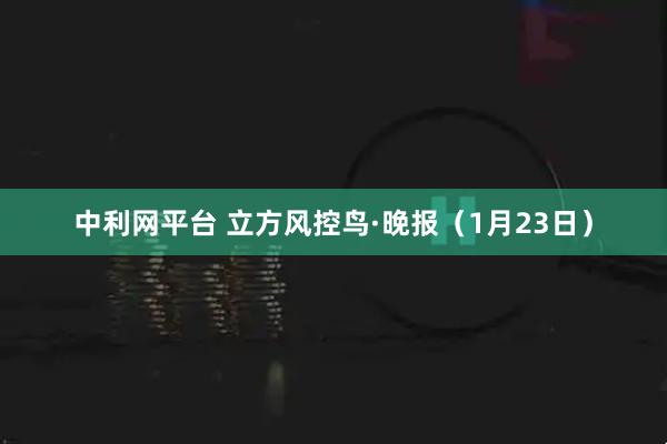 中利网平台 立方风控鸟·晚报（1月23日）