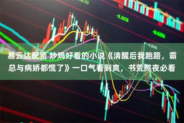 易云达配资 炒鸡好看的小说《清醒后我跑路，霸总与病娇都慌了》一口气看到爽，书荒熬夜必看