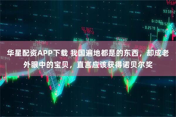 华星配资APP下载 我国遍地都是的东西，却成老外眼中的宝贝，直言应该获得诺贝尔奖