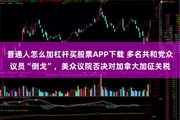 普通人怎么加杠杆买股票APP下载 多名共和党众议员“倒戈”，美众议院否决对加拿大加征关税